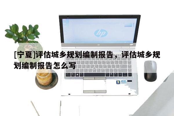 [寧夏]評(píng)估城鄉(xiāng)規(guī)劃編制報(bào)告，評(píng)估城鄉(xiāng)規(guī)劃編制報(bào)告怎么寫