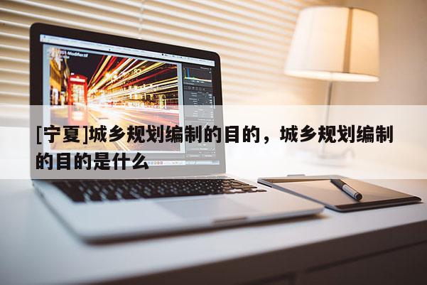 [寧夏]城鄉(xiāng)規(guī)劃編制的目的，城鄉(xiāng)規(guī)劃編制的目的是什么