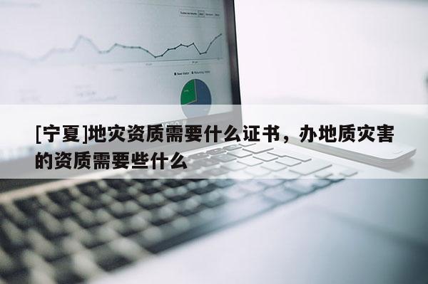 [寧夏]地災(zāi)資質(zhì)需要什么證書，辦地質(zhì)災(zāi)害的資質(zhì)需要些什么