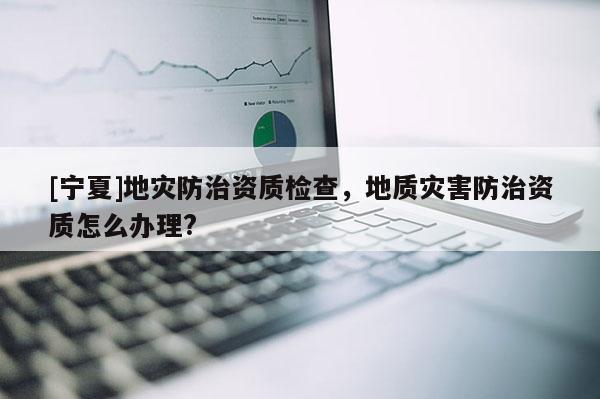 [寧夏]地災(zāi)防治資質(zhì)檢查，地質(zhì)災(zāi)害防治資質(zhì)怎么辦理?