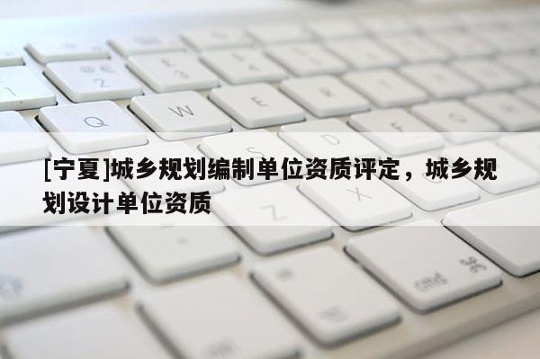 [寧夏]城鄉(xiāng)規(guī)劃編制單位資質評定，城鄉(xiāng)規(guī)劃設計單位資質