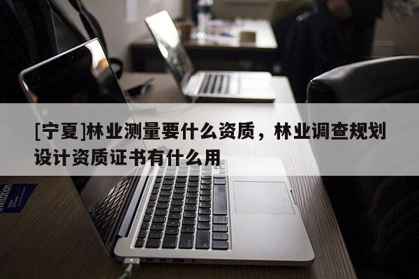 [寧夏]林業(yè)測量要什么資質(zhì)，林業(yè)調(diào)查規(guī)劃設(shè)計(jì)資質(zhì)證書有什么用
