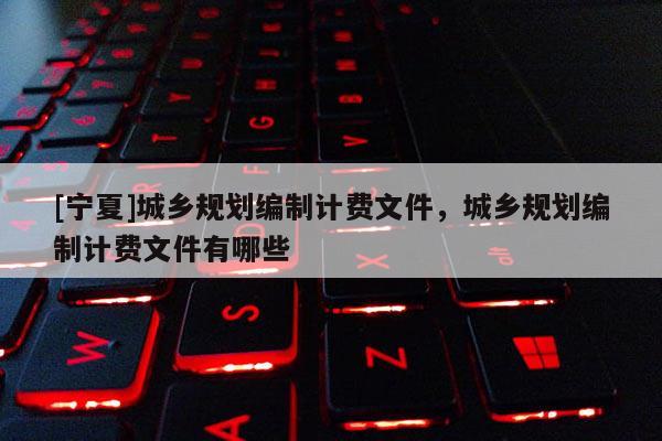 [寧夏]城鄉(xiāng)規(guī)劃編制計(jì)費(fèi)文件，城鄉(xiāng)規(guī)劃編制計(jì)費(fèi)文件有哪些