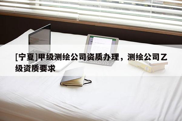 [寧夏]甲級測繪公司資質(zhì)辦理，測繪公司乙級資質(zhì)要求