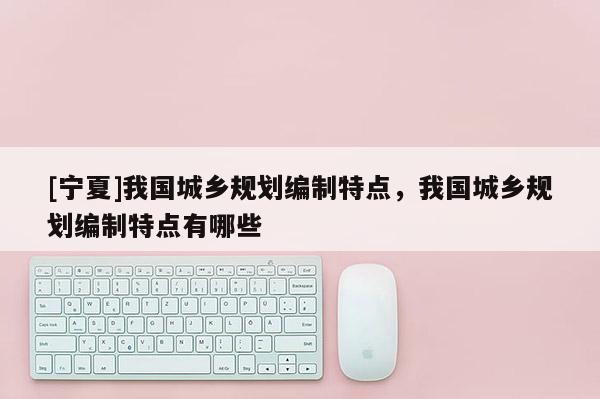 [寧夏]我國城鄉(xiāng)規(guī)劃編制特點，我國城鄉(xiāng)規(guī)劃編制特點有哪些
