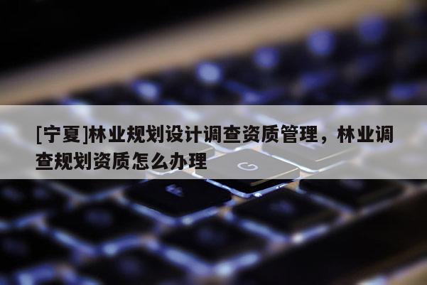 [寧夏]林業(yè)規(guī)劃設計調(diào)查資質(zhì)管理，林業(yè)調(diào)查規(guī)劃資質(zhì)怎么辦理