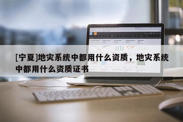 [寧夏]地災(zāi)系統(tǒng)中都用什么資質(zhì)，地災(zāi)系統(tǒng)中都用什么資質(zhì)證書
