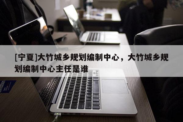 [寧夏]大竹城鄉(xiāng)規(guī)劃編制中心，大竹城鄉(xiāng)規(guī)劃編制中心主任是誰