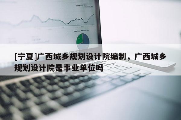 [寧夏]廣西城鄉(xiāng)規(guī)劃設(shè)計院編制，廣西城鄉(xiāng)規(guī)劃設(shè)計院是事業(yè)單位嗎