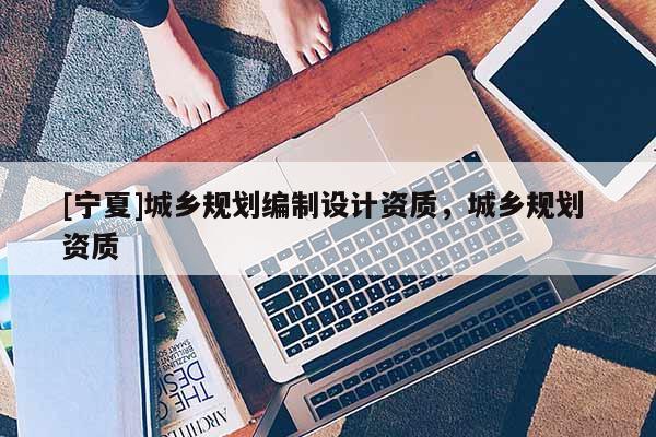 [寧夏]城鄉(xiāng)規(guī)劃編制設(shè)計資質(zhì)，城鄉(xiāng)規(guī)劃 資質(zhì)
