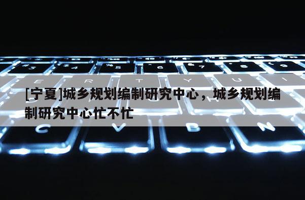 [寧夏]城鄉(xiāng)規(guī)劃編制研究中心，城鄉(xiāng)規(guī)劃編制研究中心忙不忙