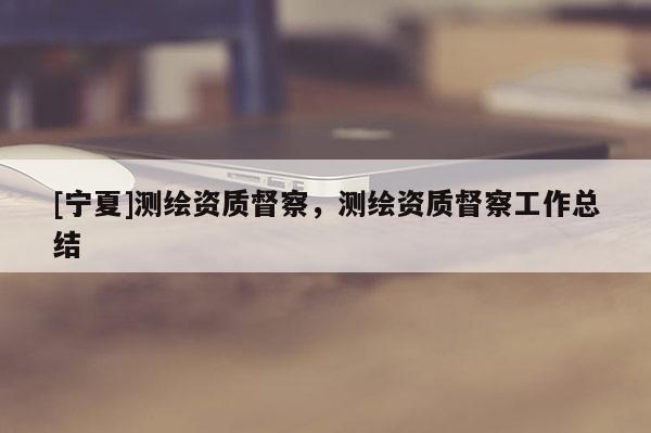 [寧夏]測繪資質(zhì)督察，測繪資質(zhì)督察工作總結(jié)