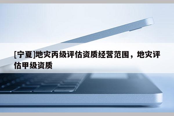 [寧夏]地災(zāi)丙級(jí)評(píng)估資質(zhì)經(jīng)營范圍，地災(zāi)評(píng)估甲級(jí)資質(zhì)