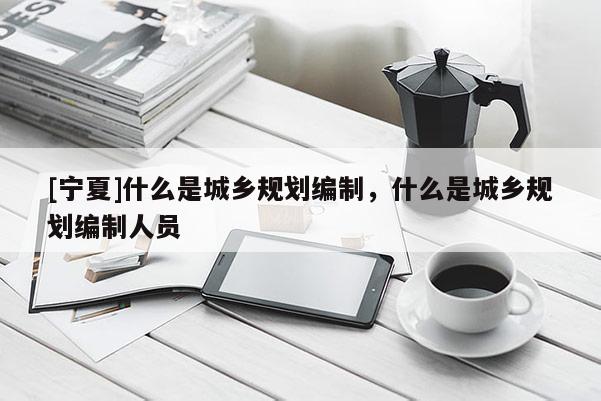 [寧夏]什么是城鄉(xiāng)規(guī)劃編制，什么是城鄉(xiāng)規(guī)劃編制人員