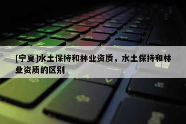 [寧夏]水土保持和林業(yè)資質(zhì)，水土保持和林業(yè)資質(zhì)的區(qū)別