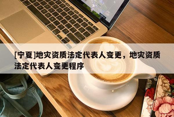[寧夏]地災(zāi)資質(zhì)法定代表人變更，地災(zāi)資質(zhì)法定代表人變更程序