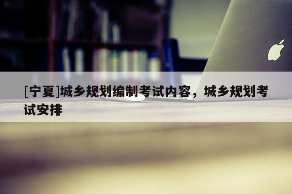 [寧夏]城鄉(xiāng)規(guī)劃編制考試內(nèi)容，城鄉(xiāng)規(guī)劃考試安排