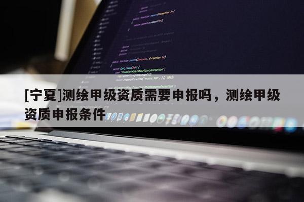 [寧夏]測(cè)繪甲級(jí)資質(zhì)需要申報(bào)嗎，測(cè)繪甲級(jí)資質(zhì)申報(bào)條件