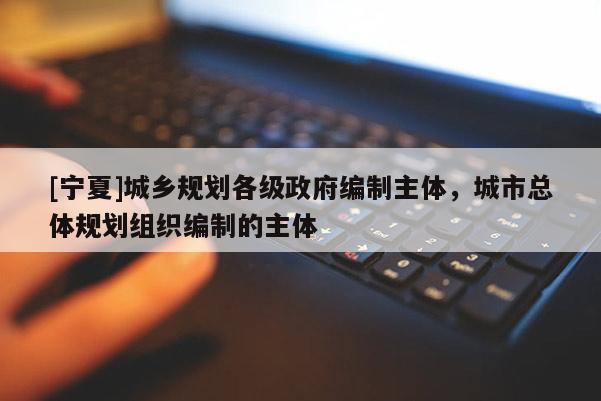 [寧夏]城鄉(xiāng)規(guī)劃各級(jí)政府編制主體，城市總體規(guī)劃組織編制的主體