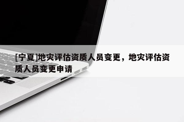 [寧夏]地災(zāi)評估資質(zhì)人員變更，地災(zāi)評估資質(zhì)人員變更申請