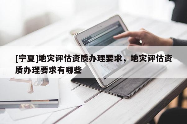 [寧夏]地災(zāi)評估資質(zhì)辦理要求，地災(zāi)評估資質(zhì)辦理要求有哪些