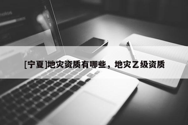[寧夏]地災(zāi)資質(zhì)有哪些，地災(zāi)乙級(jí)資質(zhì)