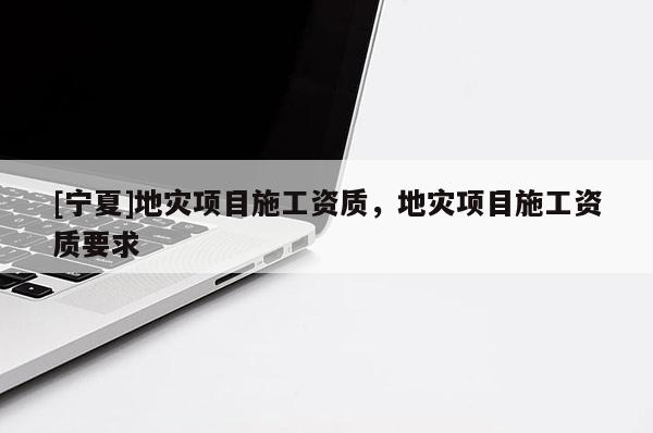 [寧夏]地災(zāi)項(xiàng)目施工資質(zhì)，地災(zāi)項(xiàng)目施工資質(zhì)要求