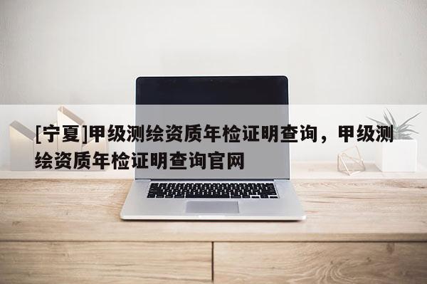 [寧夏]甲級測繪資質(zhì)年檢證明查詢，甲級測繪資質(zhì)年檢證明查詢官網(wǎng)