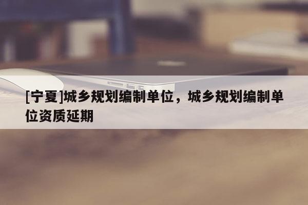 [寧夏]城鄉(xiāng)規(guī)劃編制單位，城鄉(xiāng)規(guī)劃編制單位資質延期
