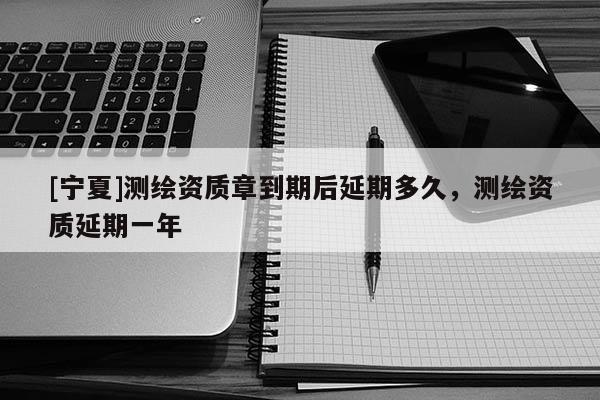 [寧夏]測繪資質(zhì)章到期后延期多久，測繪資質(zhì)延期一年