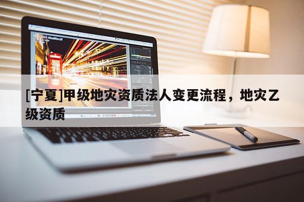 [寧夏]甲級(jí)地災(zāi)資質(zhì)法人變更流程，地災(zāi)乙級(jí)資質(zhì)
