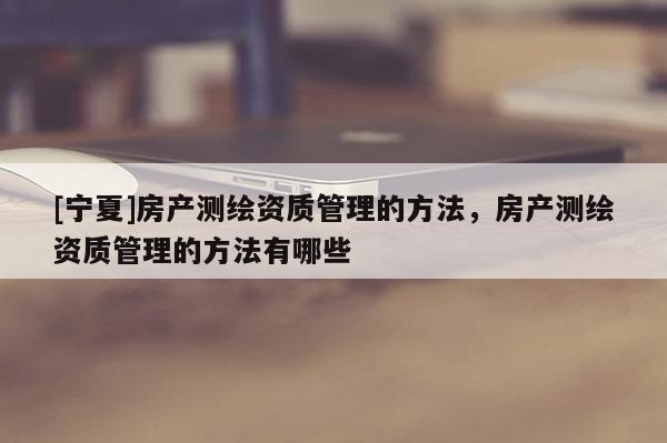 [寧夏]房產(chǎn)測(cè)繪資質(zhì)管理的方法，房產(chǎn)測(cè)繪資質(zhì)管理的方法有哪些