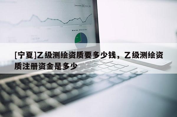 [寧夏]乙級測繪資質(zhì)要多少錢，乙級測繪資質(zhì)注冊資金是多少