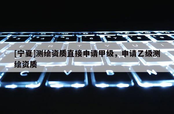 [寧夏]測繪資質(zhì)直接申請甲級，申請乙級測繪資質(zhì)