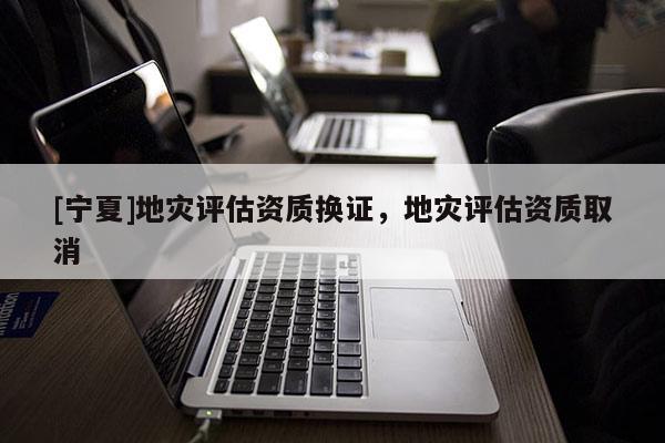 [寧夏]地災(zāi)評(píng)估資質(zhì)換證，地災(zāi)評(píng)估資質(zhì)取消