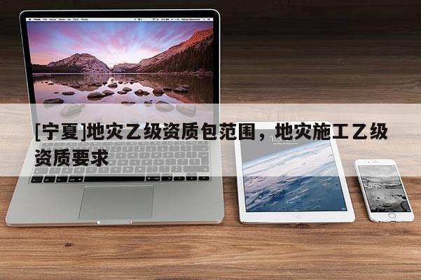 [寧夏]地災(zāi)乙級資質(zhì)包范圍，地災(zāi)施工乙級資質(zhì)要求