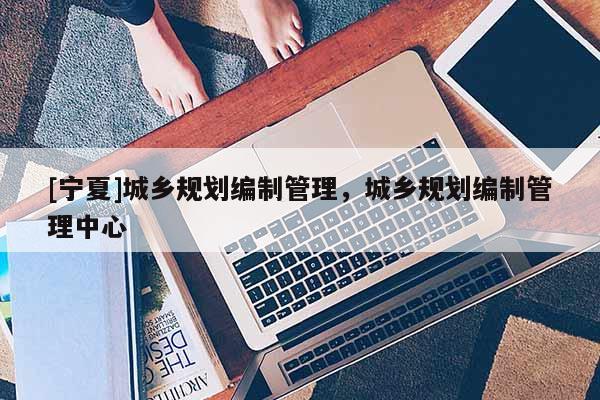 [寧夏]城鄉(xiāng)規(guī)劃編制管理，城鄉(xiāng)規(guī)劃編制管理中心