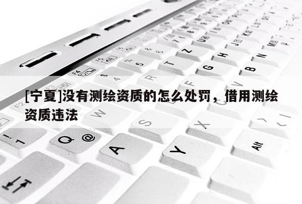 [寧夏]沒有測繪資質(zhì)的怎么處罰，借用測繪資質(zhì)違法
