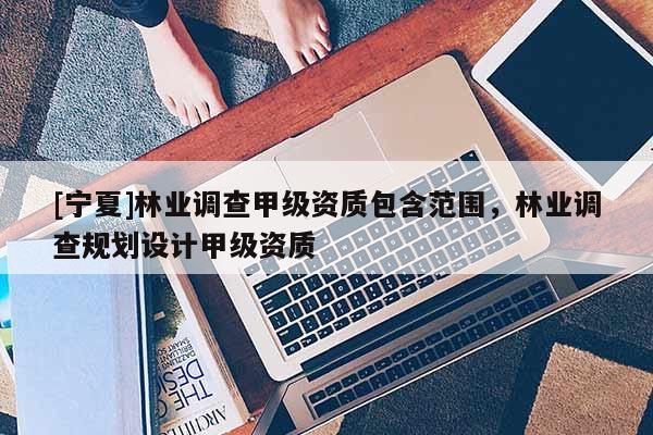 [寧夏]林業(yè)調(diào)查甲級資質(zhì)包含范圍，林業(yè)調(diào)查規(guī)劃設(shè)計甲級資質(zhì)