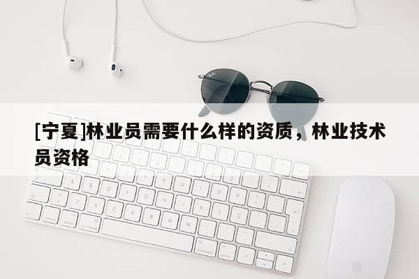 [寧夏]林業(yè)員需要什么樣的資質(zhì)，林業(yè)技術(shù)員資格
