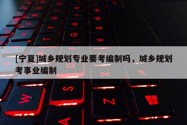 [寧夏]城鄉(xiāng)規(guī)劃專業(yè)要考編制嗎，城鄉(xiāng)規(guī)劃考事業(yè)編制