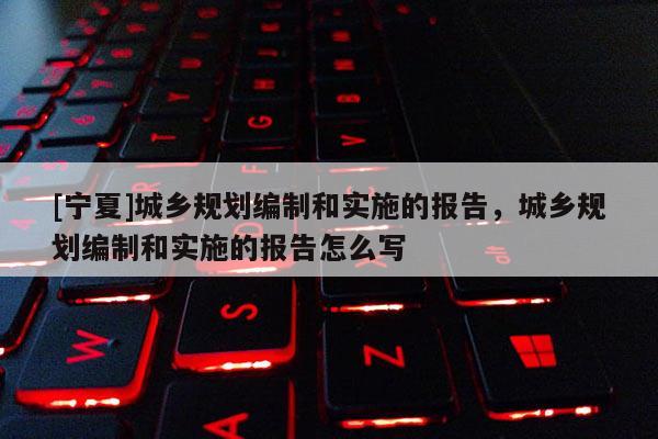 [寧夏]城鄉(xiāng)規(guī)劃編制和實(shí)施的報(bào)告，城鄉(xiāng)規(guī)劃編制和實(shí)施的報(bào)告怎么寫(xiě)