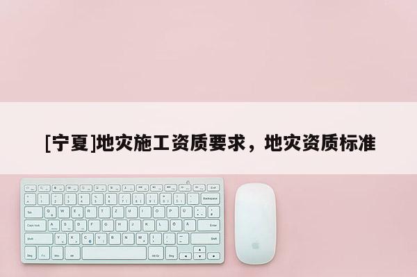 [寧夏]地災(zāi)施工資質(zhì)要求，地災(zāi)資質(zhì)標(biāo)準(zhǔn)