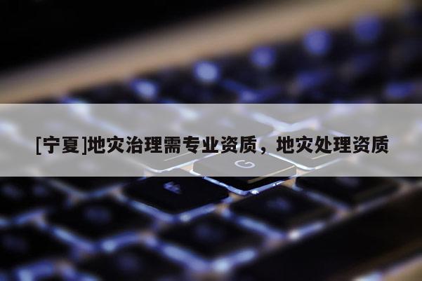 [寧夏]地災(zāi)治理需專業(yè)資質(zhì)，地災(zāi)處理資質(zhì)