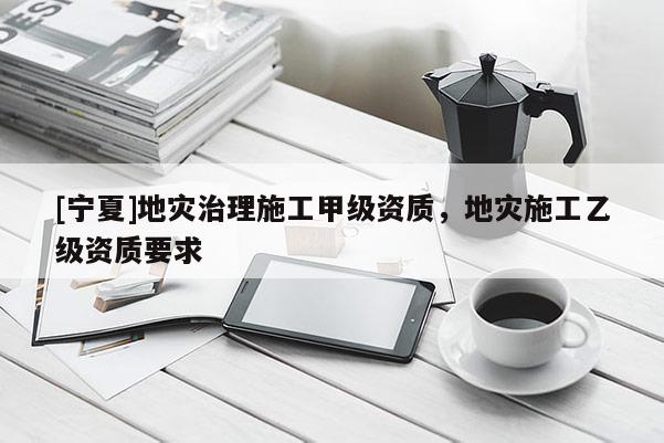 [寧夏]地災(zāi)治理施工甲級資質(zhì)，地災(zāi)施工乙級資質(zhì)要求
