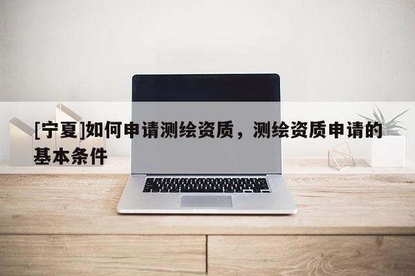 [寧夏]如何申請(qǐng)測(cè)繪資質(zhì)，測(cè)繪資質(zhì)申請(qǐng)的基本條件