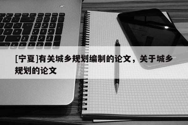 [寧夏]有關(guān)城鄉(xiāng)規(guī)劃編制的論文，關(guān)于城鄉(xiāng)規(guī)劃的論文