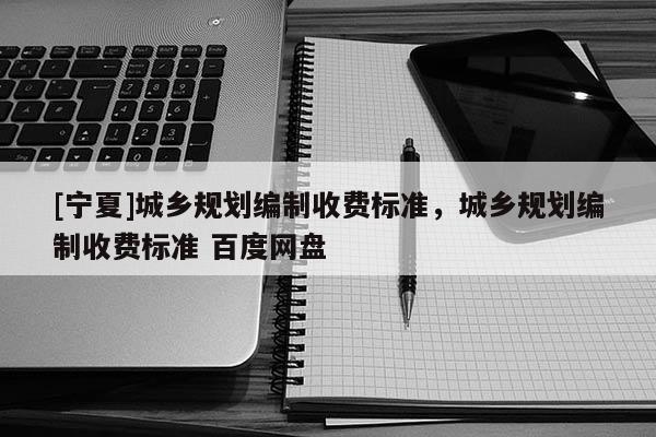 [寧夏]城鄉(xiāng)規(guī)劃編制收費(fèi)標(biāo)準(zhǔn)，城鄉(xiāng)規(guī)劃編制收費(fèi)標(biāo)準(zhǔn) 百度網(wǎng)盤