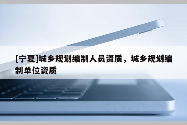 [寧夏]城鄉(xiāng)規(guī)劃編制人員資質，城鄉(xiāng)規(guī)劃編制單位資質