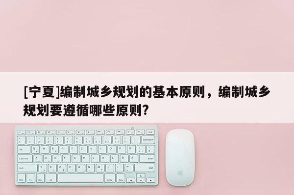[寧夏]編制城鄉(xiāng)規(guī)劃的基本原則，編制城鄉(xiāng)規(guī)劃要遵循哪些原則?